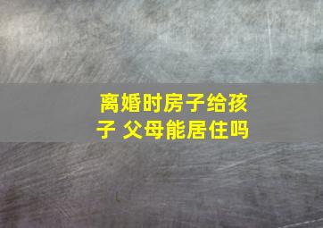 离婚时房子给孩子 父母能居住吗